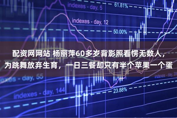 配资网网站 杨丽萍60多岁背影照看愣无数人，为跳舞放弃生育，一日三餐却只有半个苹果一个蛋