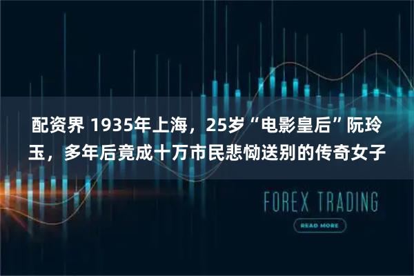 配资界 1935年上海，25岁“电影皇后”阮玲玉，多年后竟成十万市民悲恸送别的传奇女子