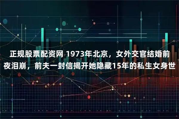 正规股票配资网 1973年北京，女外交官结婚前夜泪崩，前夫一封信揭开她隐藏15年的私生女身世