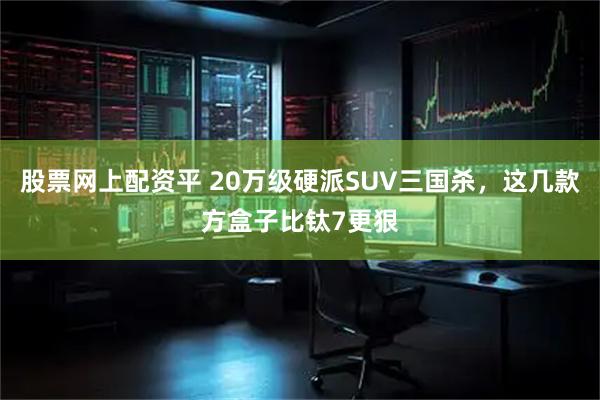 股票网上配资平 20万级硬派SUV三国杀，这几款方盒子比钛7更狠